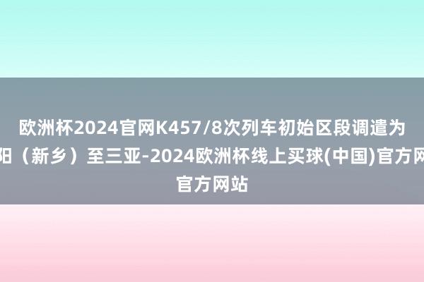 欧洲杯2024官网K457/8次列车初始区段调遣为安阳（新乡）至三亚-2024欧洲杯线上买球(中国)官方网站