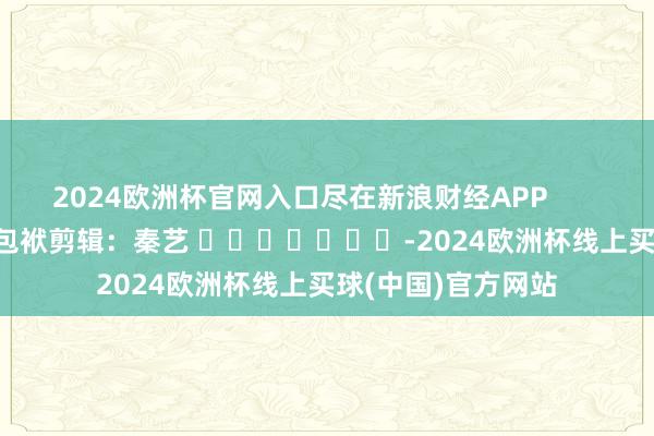 2024欧洲杯官网入口尽在新浪财经APP            						包袱剪辑：秦艺 							-2024欧洲杯线上买球(中国)官方网站