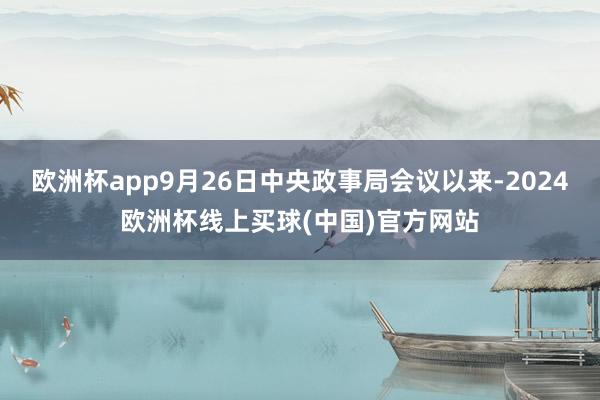 欧洲杯app9月26日中央政事局会议以来-2024欧洲杯线上买球(中国)官方网站