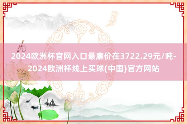 2024欧洲杯官网入口最廉价在3722.29元/吨-2024欧洲杯线上买球(中国)官方网站