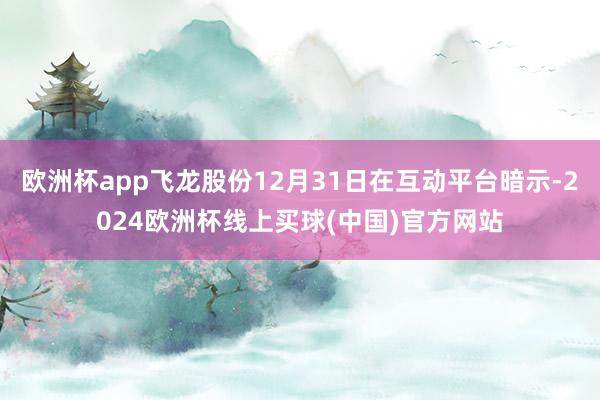 欧洲杯app飞龙股份12月31日在互动平台暗示-2024欧洲杯线上买球(中国)官方网站