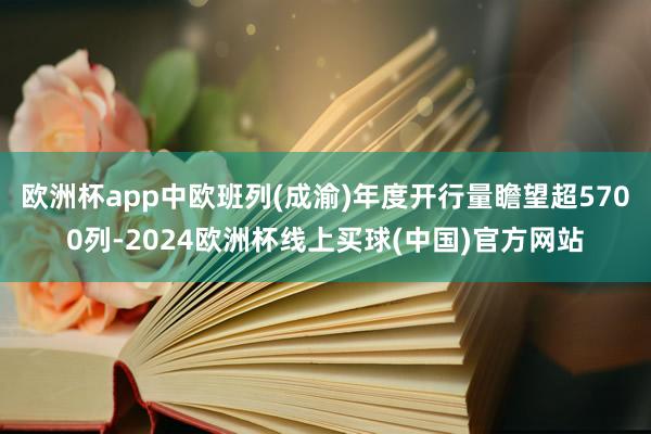 欧洲杯app中欧班列(成渝)年度开行量瞻望超5700列-2024欧洲杯线上买球(中国)官方网站