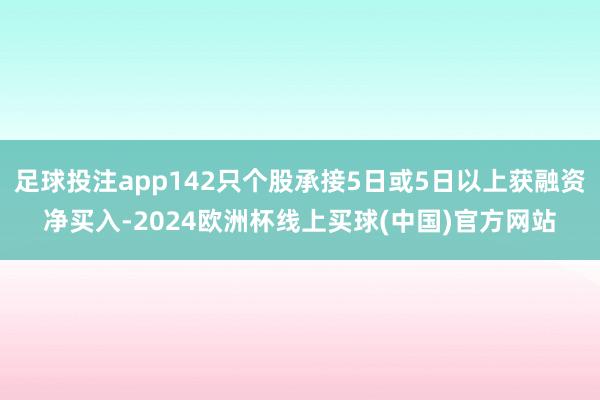 足球投注app142只个股承接5日或5日以上获融资净买入-2024欧洲杯线上买球(中国)官方网站