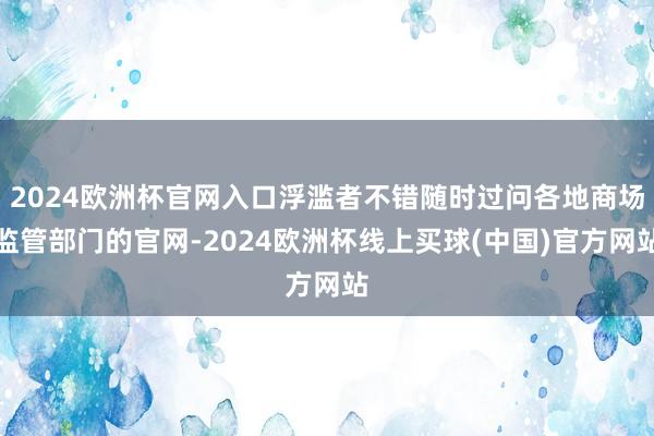 2024欧洲杯官网入口浮滥者不错随时过问各地商场监管部门的官网-2024欧洲杯线上买球(中国)官方网站