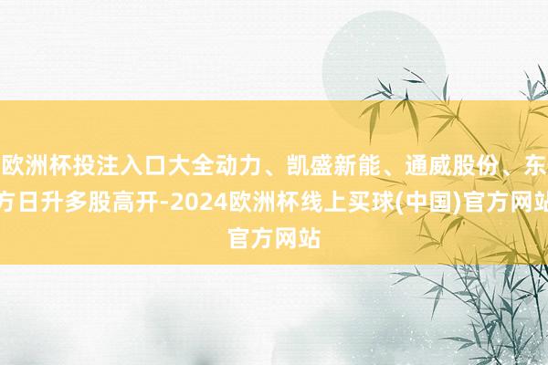 欧洲杯投注入口大全动力、凯盛新能、通威股份、东方日升多股高开-2024欧洲杯线上买球(中国)官方网站