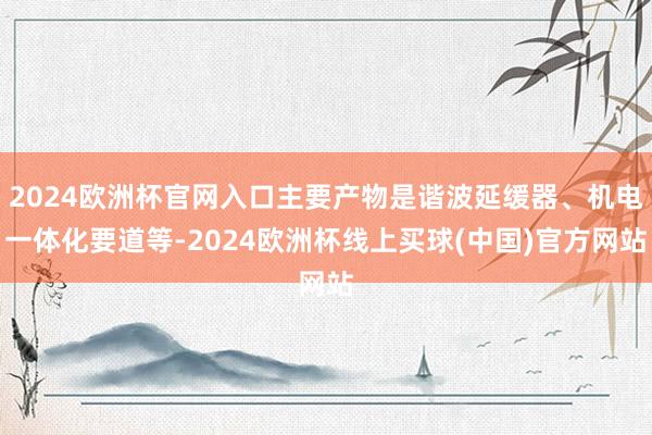 2024欧洲杯官网入口主要产物是谐波延缓器、机电一体化要道等-2024欧洲杯线上买球(中国)官方网站