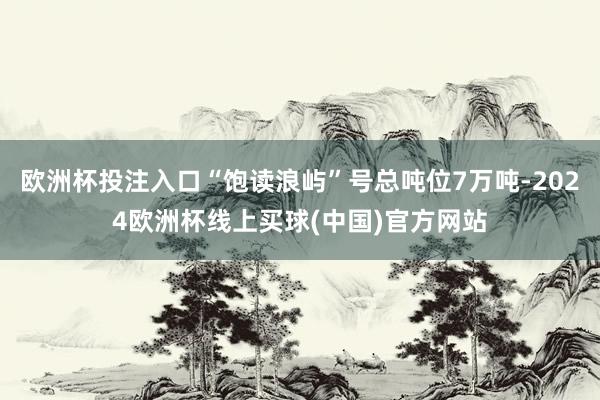 欧洲杯投注入口“饱读浪屿”号总吨位7万吨-2024欧洲杯线上买球(中国)官方网站