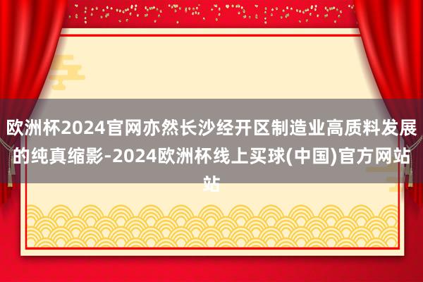 欧洲杯2024官网亦然长沙经开区制造业高质料发展的纯真缩影-2024欧洲杯线上买球(中国)官方网站