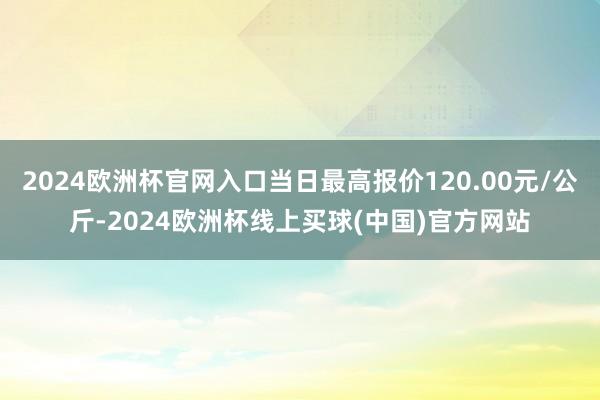 2024欧洲杯官网入口当日最高报价120.00元/公斤-2024欧洲杯线上买球(中国)官方网站