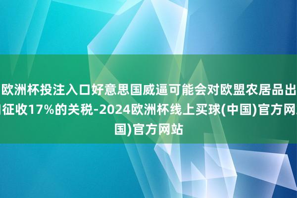 欧洲杯投注入口好意思国威逼可能会对欧盟农居品出口征收17%的关税-2024欧洲杯线上买球(中国)官方网站