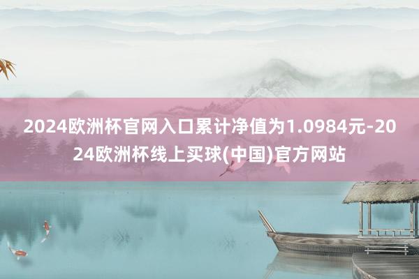 2024欧洲杯官网入口累计净值为1.0984元-2024欧洲杯线上买球(中国)官方网站