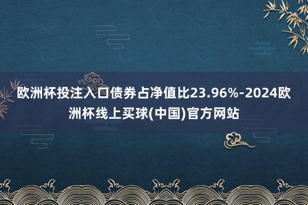 欧洲杯投注入口债券占净值比23.96%-2024欧洲杯线上买球(中国)官方网站