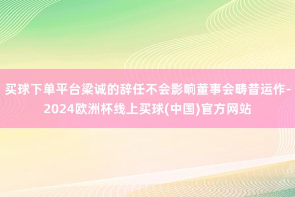 买球下单平台梁诚的辞任不会影响董事会畴昔运作-2024欧洲杯线上买球(中国)官方网站