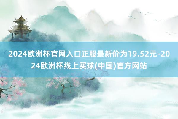 2024欧洲杯官网入口正股最新价为19.52元-2024欧洲杯线上买球(中国)官方网站
