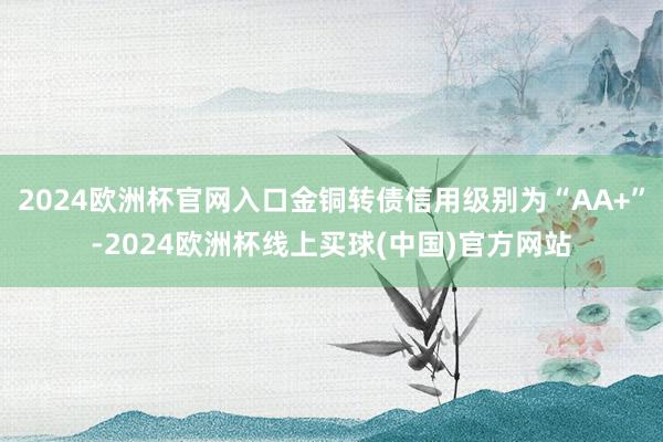 2024欧洲杯官网入口金铜转债信用级别为“AA+”-2024欧洲杯线上买球(中国)官方网站