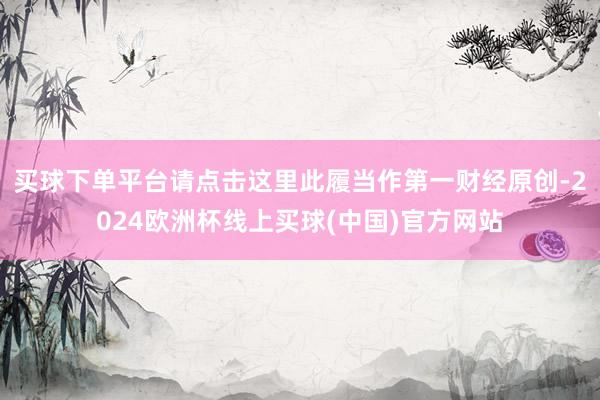 买球下单平台请点击这里此履当作第一财经原创-2024欧洲杯线上买球(中国)官方网站