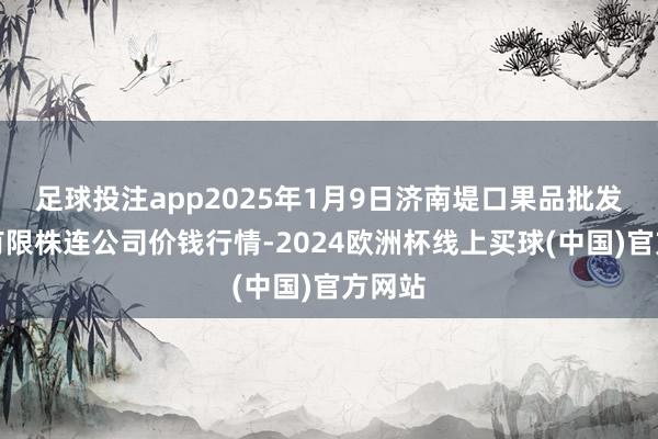 足球投注app2025年1月9日济南堤口果品批发发展有限株连公司价钱行情-2024欧洲杯线上买球(中国)官方网站