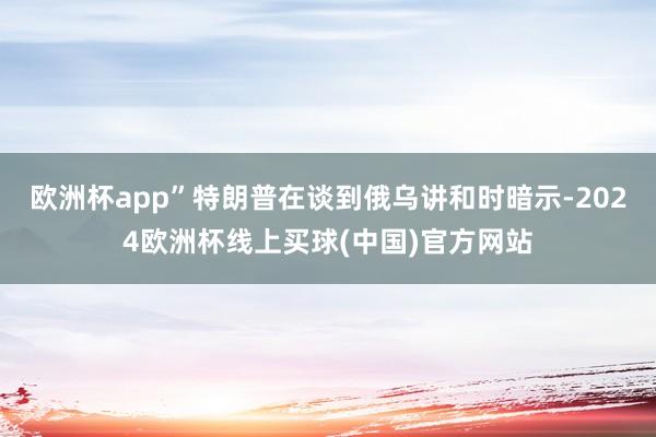 欧洲杯app”特朗普在谈到俄乌讲和时暗示-2024欧洲杯线上买球(中国)官方网站