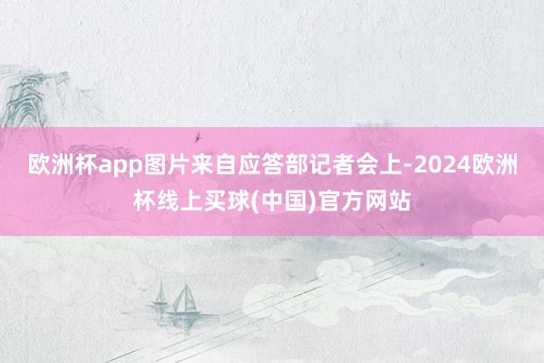 欧洲杯app图片来自应答部记者会上-2024欧洲杯线上买球(中国)官方网站
