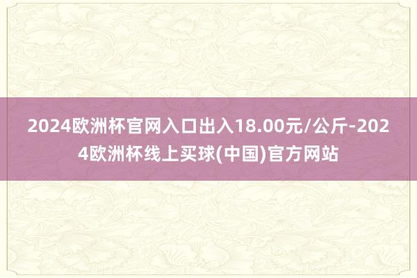 2024欧洲杯官网入口出入18.00元/公斤-2024欧洲杯线上买球(中国)官方网站