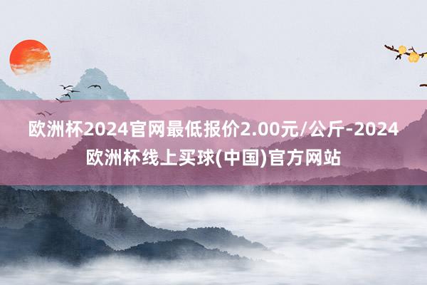 欧洲杯2024官网最低报价2.00元/公斤-2024欧洲杯线上买球(中国)官方网站