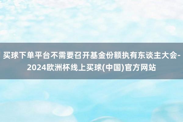 买球下单平台不需要召开基金份额执有东谈主大会-2024欧洲杯线上买球(中国)官方网站