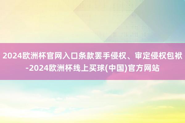 2024欧洲杯官网入口条款罢手侵权、审定侵权包袱-2024欧洲杯线上买球(中国)官方网站