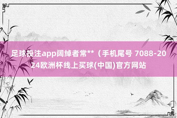足球投注app阔绰者常**（手机尾号 7088-2024欧洲杯线上买球(中国)官方网站