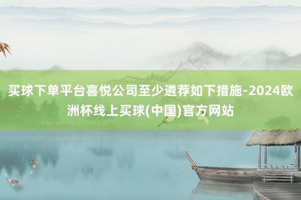 买球下单平台喜悦公司至少遴荐如下措施-2024欧洲杯线上买球(中国)官方网站