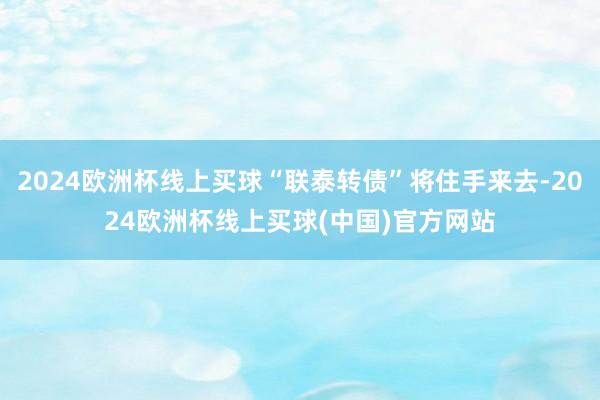 2024欧洲杯线上买球“联泰转债”将住手来去-2024欧洲杯线上买球(中国)官方网站