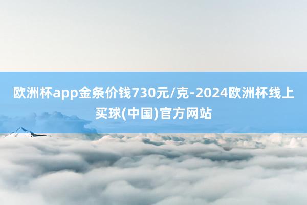 欧洲杯app金条价钱730元/克-2024欧洲杯线上买球(中国)官方网站