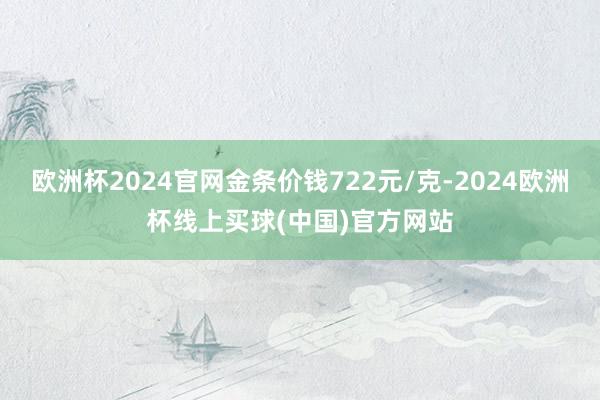 欧洲杯2024官网金条价钱722元/克-2024欧洲杯线上买球(中国)官方网站