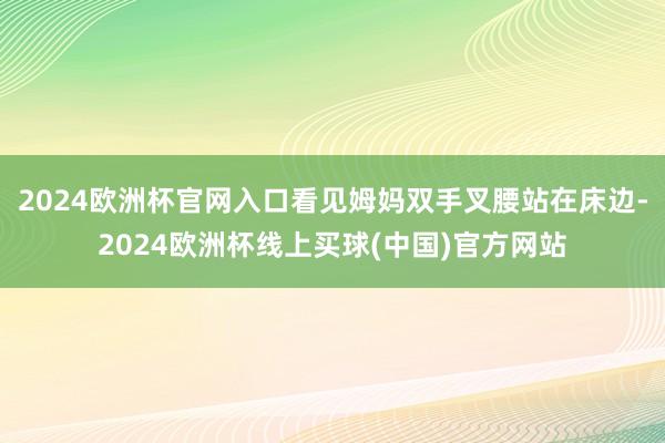 2024欧洲杯官网入口看见姆妈双手叉腰站在床边-2024欧洲杯线上买球(中国)官方网站