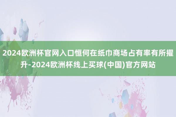 2024欧洲杯官网入口恒何在纸巾商场占有率有所擢升-2024欧洲杯线上买球(中国)官方网站