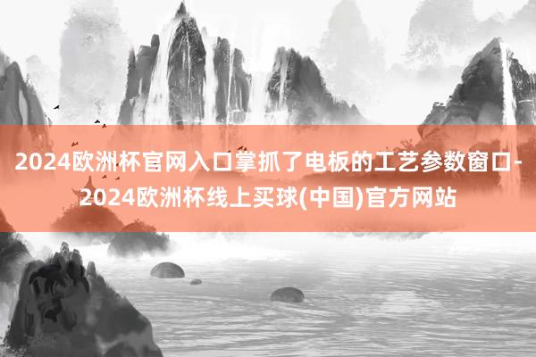 2024欧洲杯官网入口掌抓了电板的工艺参数窗口-2024欧洲杯线上买球(中国)官方网站
