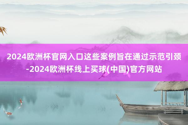 2024欧洲杯官网入口　　这些案例旨在通过示范引颈-2024欧洲杯线上买球(中国)官方网站