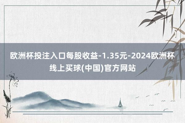 欧洲杯投注入口每股收益-1.35元-2024欧洲杯线上买球(中国)官方网站