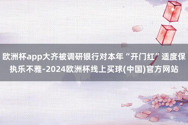 欧洲杯app大齐被调研银行对本年“开门红”适度保执乐不雅-2024欧洲杯线上买球(中国)官方网站
