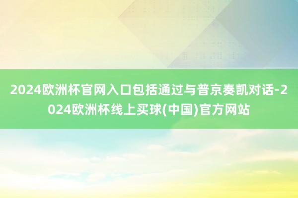2024欧洲杯官网入口包括通过与普京奏凯对话-2024欧洲杯线上买球(中国)官方网站