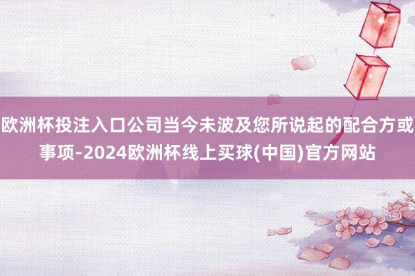 欧洲杯投注入口公司当今未波及您所说起的配合方或事项-2024欧洲杯线上买球(中国)官方网站