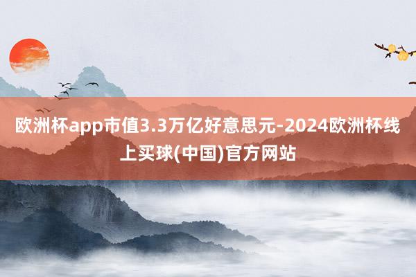 欧洲杯app市值3.3万亿好意思元-2024欧洲杯线上买球(中国)官方网站
