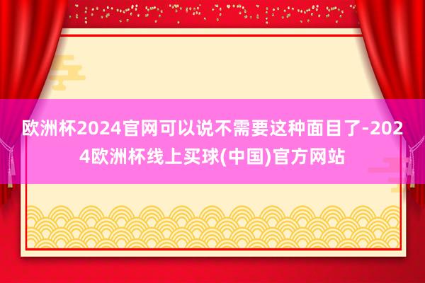 欧洲杯2024官网可以说不需要这种面目了-2024欧洲杯线上买球(中国)官方网站
