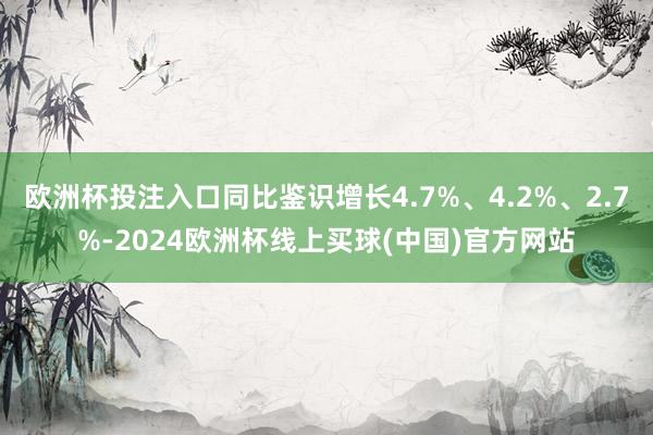 欧洲杯投注入口同比鉴识增长4.7%、4.2%、2.7%-2024欧洲杯线上买球(中国)官方网站