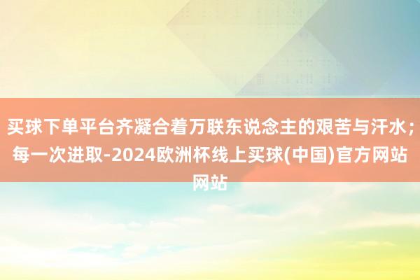 买球下单平台齐凝合着万联东说念主的艰苦与汗水；每一次进取-2024欧洲杯线上买球(中国)官方网站