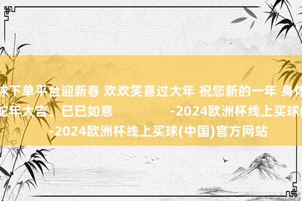 买球下单平台迎新春 欢欢笑喜过大年 祝您新的一年 身体健康、阖家幸福 蛇年大吉、巳巳如意                -2024欧洲杯线上买球(中国)官方网站