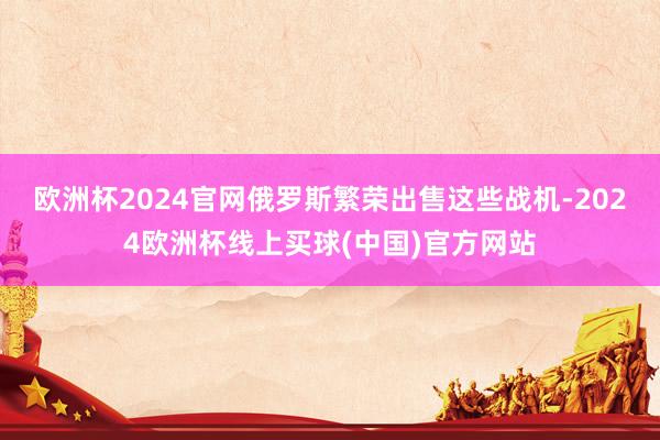 欧洲杯2024官网俄罗斯繁荣出售这些战机-2024欧洲杯线上买球(中国)官方网站