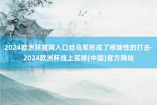 2024欧洲杯官网入口给乌军形成了根除性的打击-2024欧洲杯线上买球(中国)官方网站