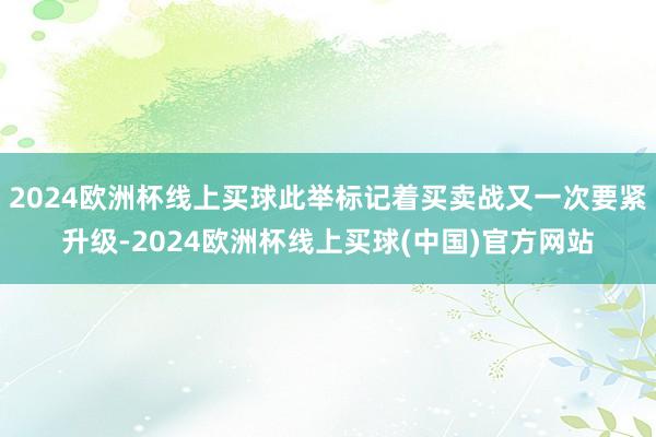 2024欧洲杯线上买球此举标记着买卖战又一次要紧升级-2024欧洲杯线上买球(中国)官方网站