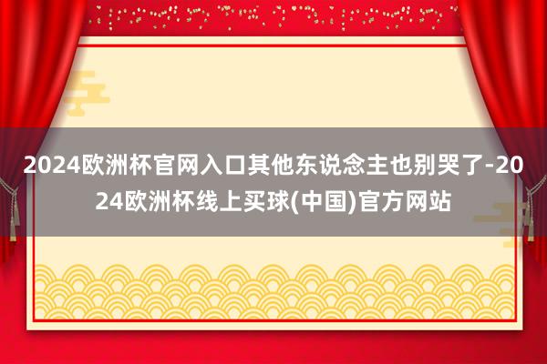 2024欧洲杯官网入口其他东说念主也别哭了-2024欧洲杯线上买球(中国)官方网站