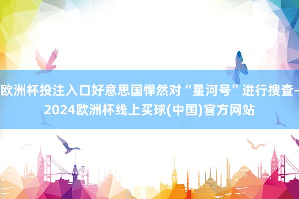 欧洲杯投注入口好意思国悍然对“星河号”进行搜查-2024欧洲杯线上买球(中国)官方网站
